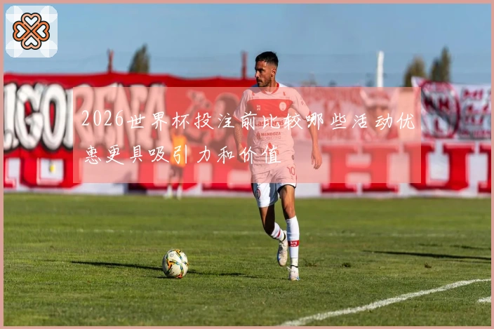 2026世界杯投注前比较哪些活动优惠更具吸引力和价值