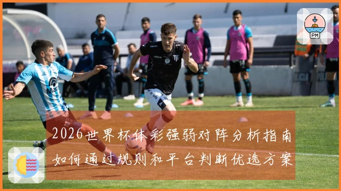2026世界杯体彩强弱对阵分析指南如何通过规则和平台判断优选方案