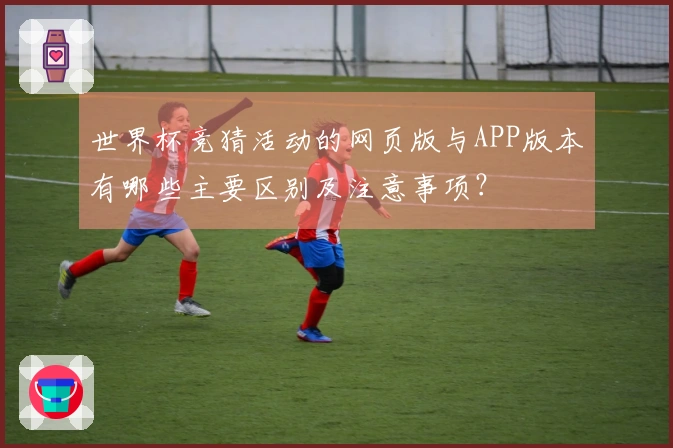 世界杯竞猜活动的网页版与APP版本有哪些主要区别及注意事项？