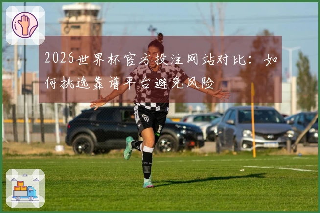 2026世界杯官方投注网站对比：如何挑选靠谱平台避免风险
