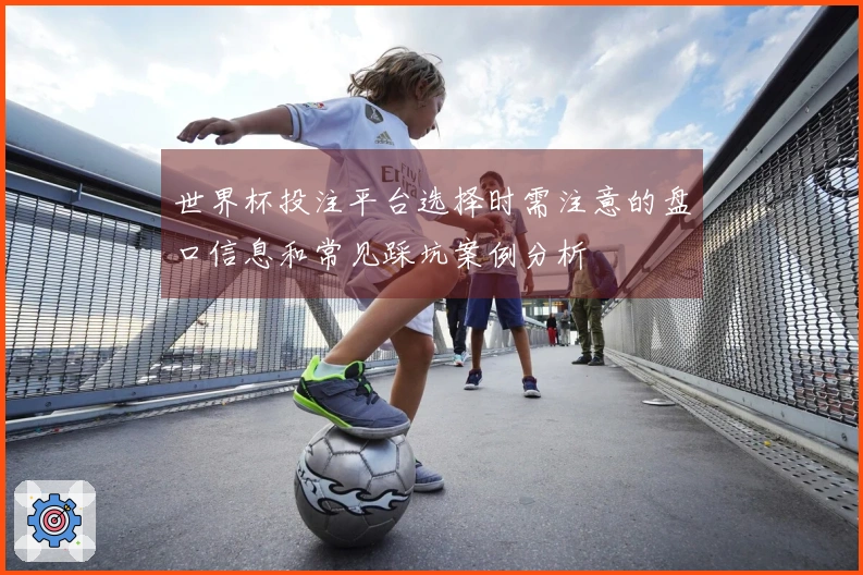 世界杯投注平台选择时需注意的盘口信息和常见踩坑案例分析